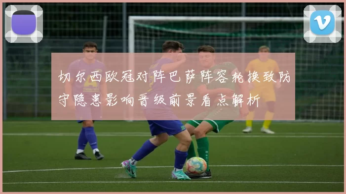 切尔西欧冠对阵巴萨阵容轮换致防守隐患影响晋级前景看点解析