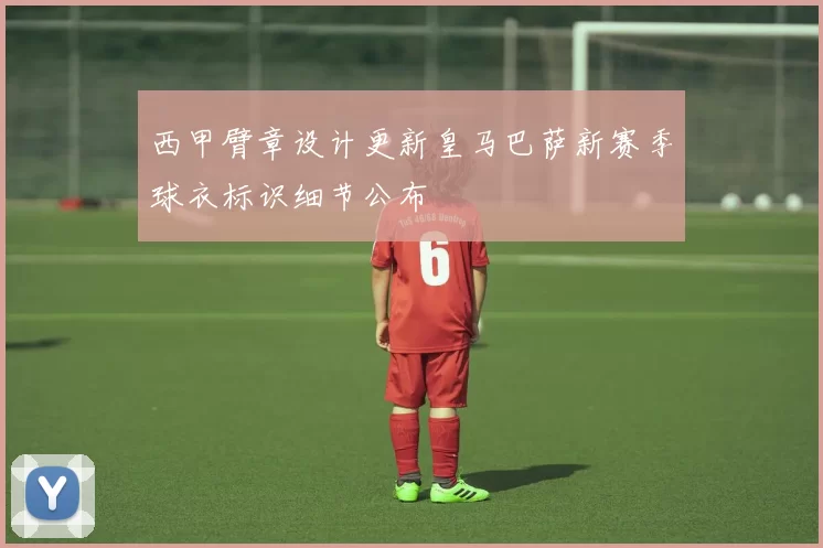 西甲臂章设计更新皇马巴萨新赛季球衣标识细节公布