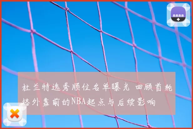 杜兰特选秀顺位名单曝光 回顾首轮格外靠前的NBA起点与后续影响