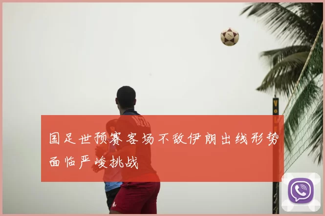 国足世预赛客场不敌伊朗出线形势面临严峻挑战