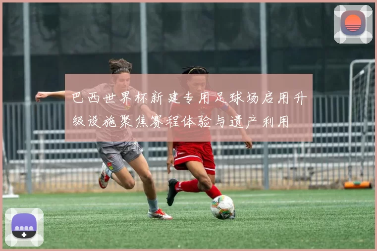 巴西世界杯新建专用足球场启用升级设施聚焦赛程体验与遗产利用