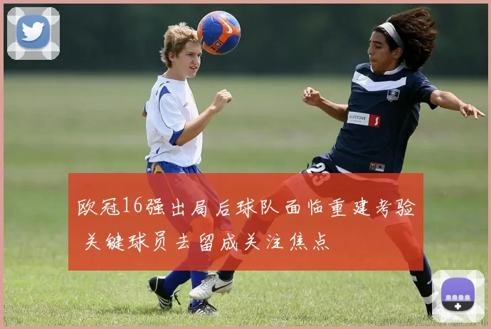 欧冠16强出局后球队面临重建考验 关键球员去留成关注焦点
