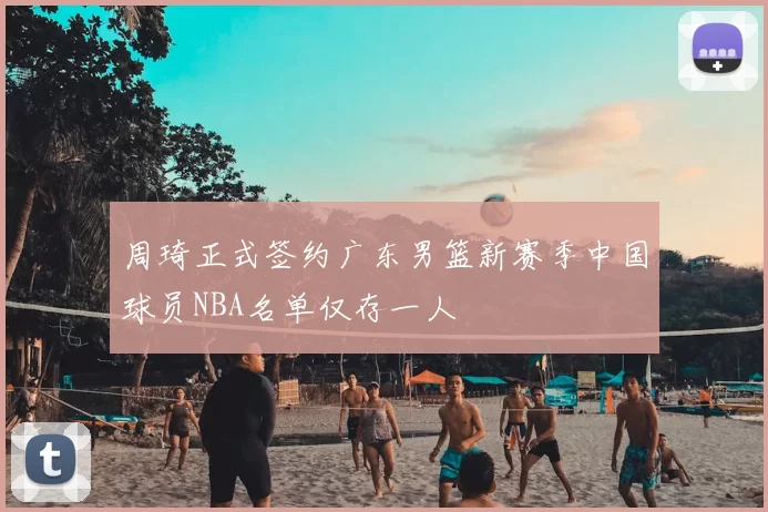 周琦正式签约广东男篮新赛季中国球员NBA名单仅存一人