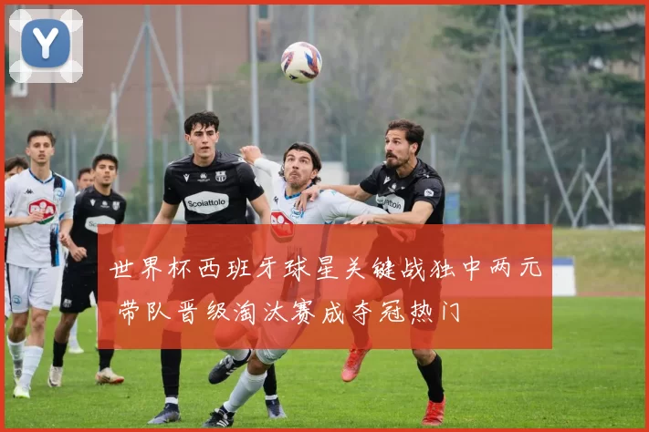 世界杯西班牙球星关键战独中两元 带队晋级淘汰赛成夺冠热门