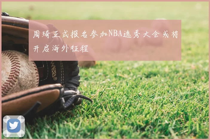 周琦正式报名参加NBA选秀大会或将开启海外征程