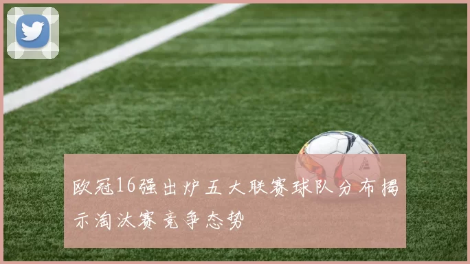 欧冠16强出炉五大联赛球队分布揭示淘汰赛竞争态势