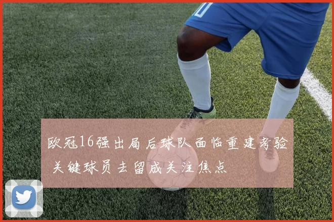 欧冠16强出局后球队面临重建考验 关键球员去留成关注焦点
