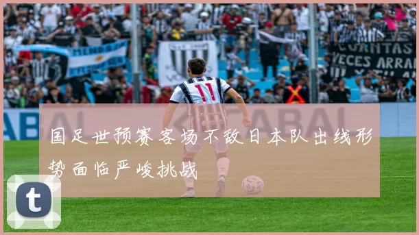 国足世预赛客场不敌日本队出线形势面临严峻挑战
