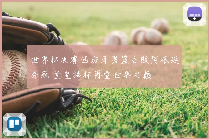 世界杯决赛西班牙男篮击败阿根廷夺冠 堂皇捧杯再登世界之巅