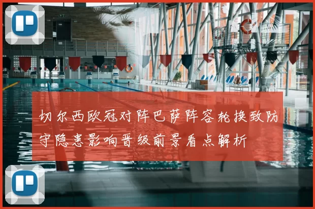切尔西欧冠对阵巴萨阵容轮换致防守隐患影响晋级前景看点解析