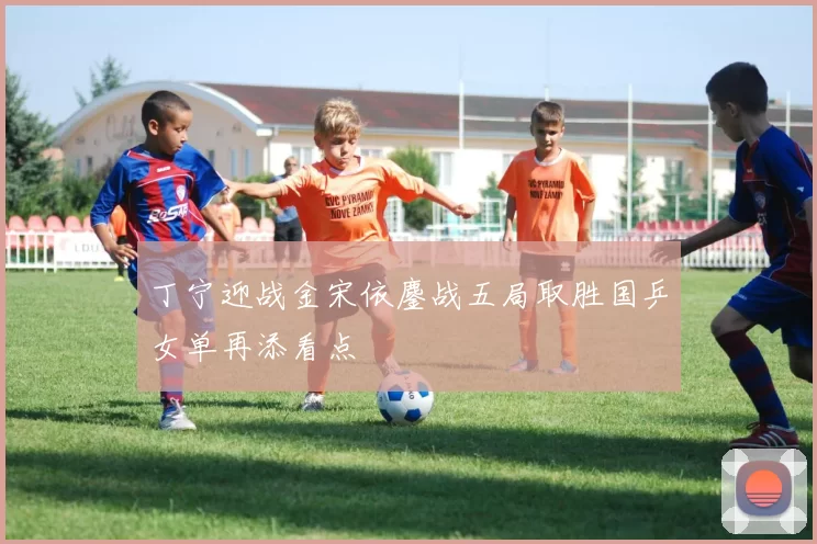 丁宁迎战金宋依鏖战五局取胜国乒女单再添看点