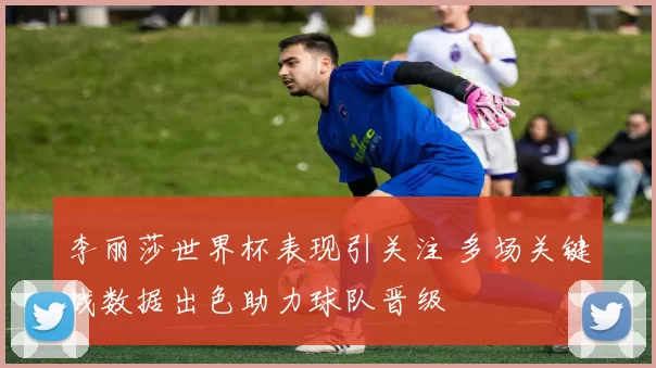 李丽莎世界杯表现引关注 多场关键战数据出色助力球队晋级