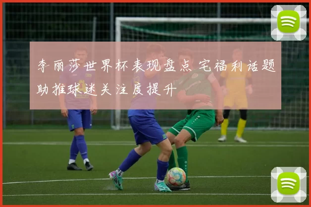 李丽莎世界杯表现盘点 宅福利话题助推球迷关注度提升